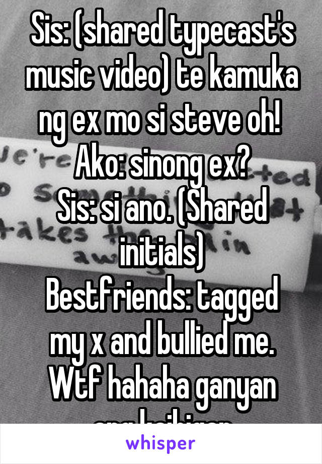 Sis: (shared typecast's music video) te kamuka ng ex mo si steve oh! 
Ako: sinong ex?
Sis: si ano. (Shared initials)
Bestfriends: tagged my x and bullied me.
Wtf hahaha ganyan ang kaibigan