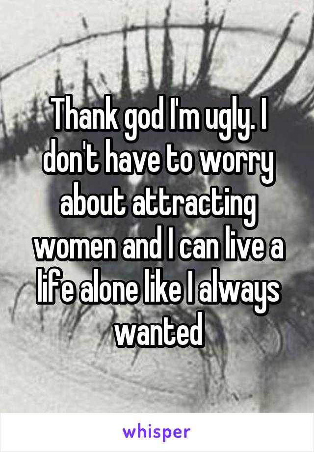 Thank god I'm ugly. I don't have to worry about attracting women and I can live a life alone like I always wanted