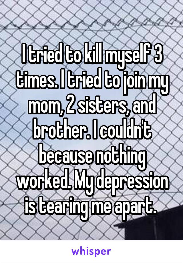 I tried to kill myself 3 times. I tried to join my mom, 2 sisters, and brother. I couldn't because nothing worked. My depression is tearing me apart. 