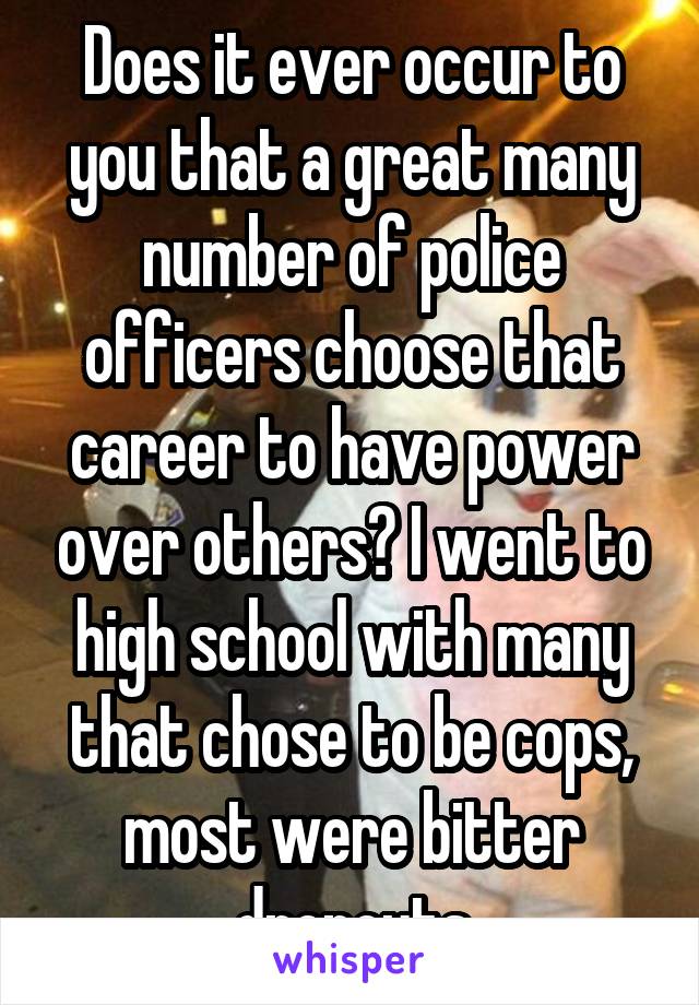 Does it ever occur to you that a great many number of police officers choose that career to have power over others? I went to high school with many that chose to be cops, most were bitter dropouts