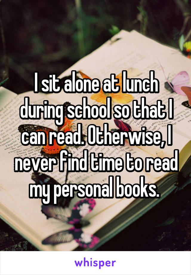 I sit alone at lunch during school so that I can read. Otherwise, I never find time to read my personal books. 