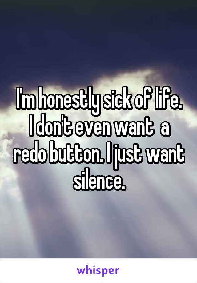 I'm honestly sick of life. I don't even want  a redo button. I just want silence.