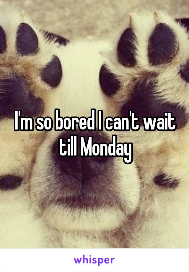 I'm so bored I can't wait till Monday