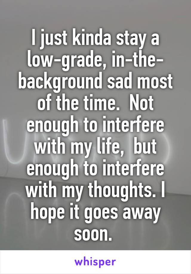 I just kinda stay a low-grade, in-the- background sad most of the time.  Not enough to interfere with my life,  but enough to interfere with my thoughts. I hope it goes away soon. 