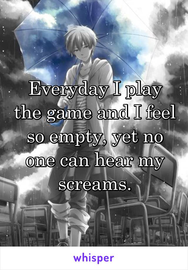 Everyday I play the game and I feel so empty, yet no one can hear my screams.