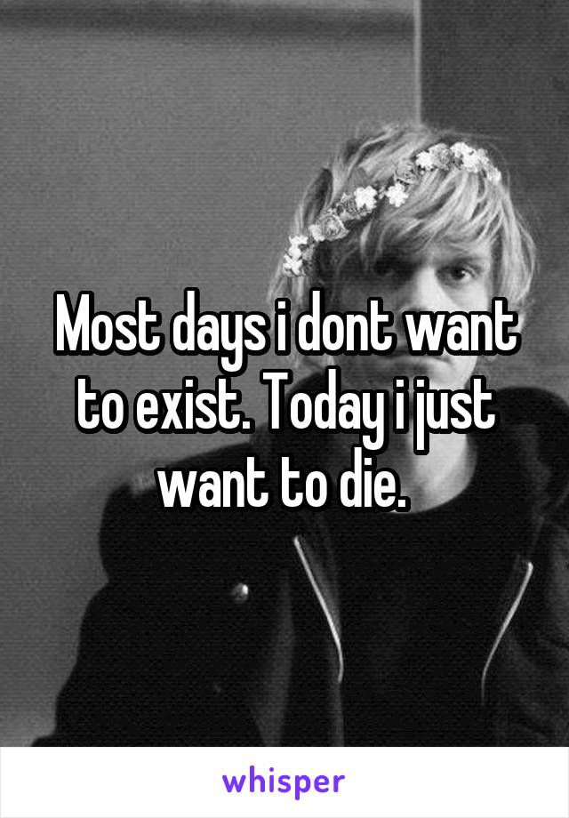 Most days i dont want to exist. Today i just want to die. 