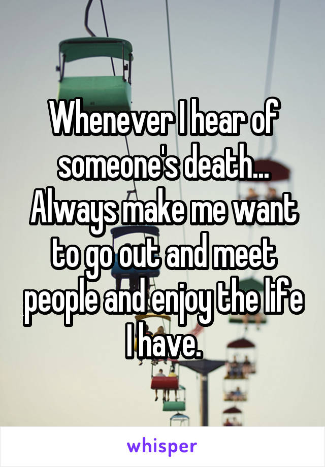 Whenever I hear of someone's death... Always make me want to go out and meet people and enjoy the life I have.