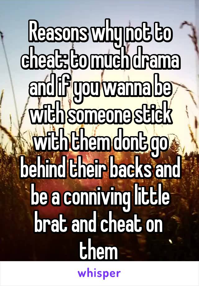 Reasons why not to cheat: to much drama and if you wanna be with someone stick with them dont go behind their backs and be a conniving little brat and cheat on  them 