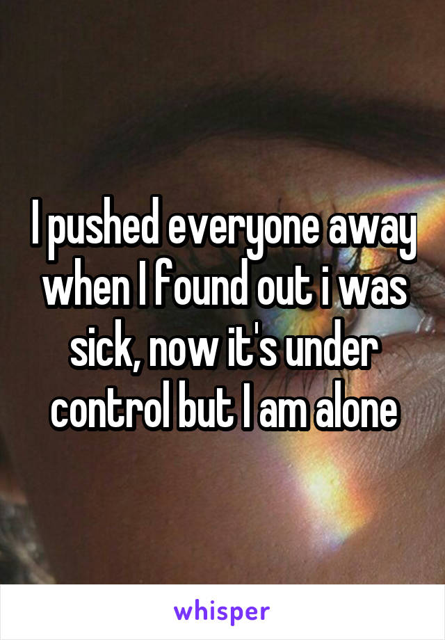 I pushed everyone away when I found out i was sick, now it's under control but I am alone