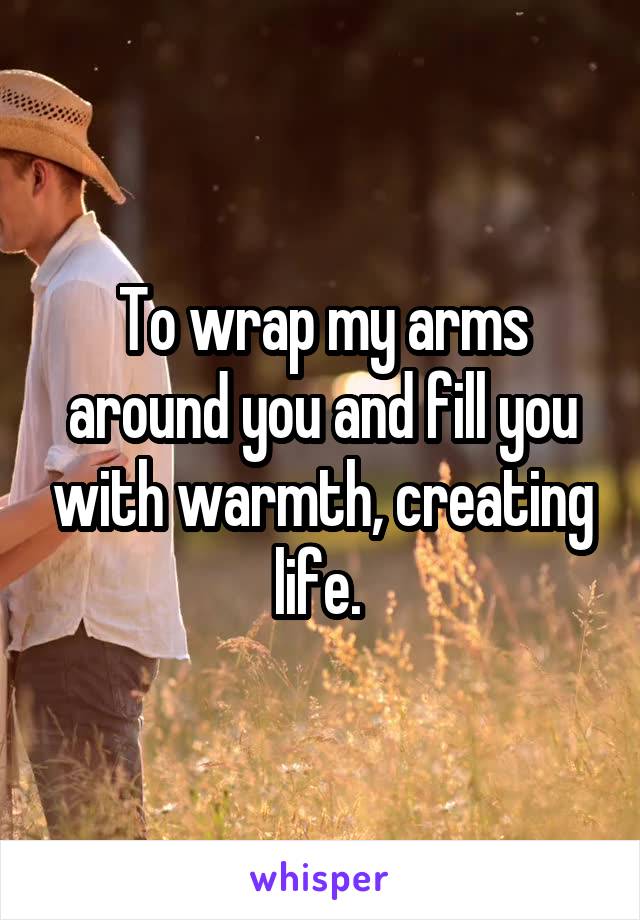 To wrap my arms around you and fill you with warmth, creating life. 