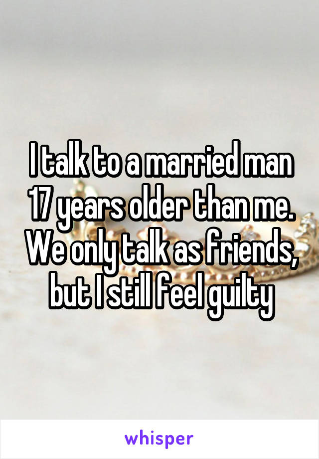 I talk to a married man 17 years older than me. We only talk as friends, but I still feel guilty