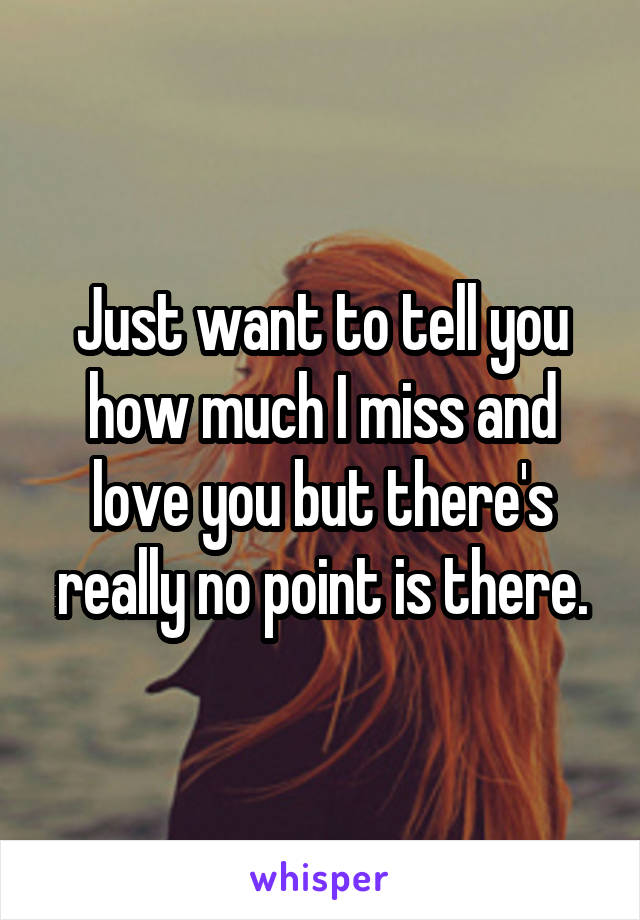 Just want to tell you how much I miss and love you but there's really no point is there.