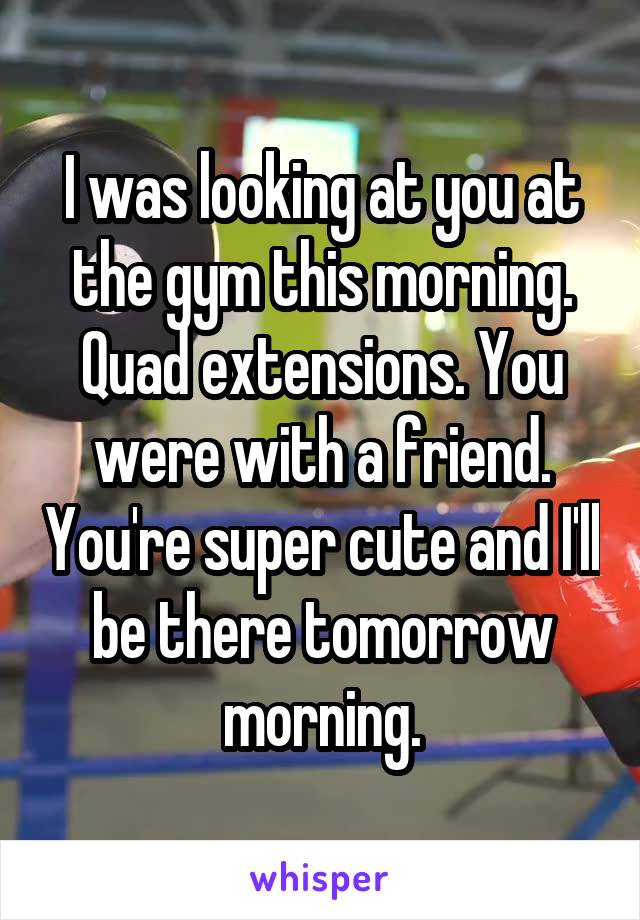 I was looking at you at the gym this morning. Quad extensions. You were with a friend. You're super cute and I'll be there tomorrow morning.