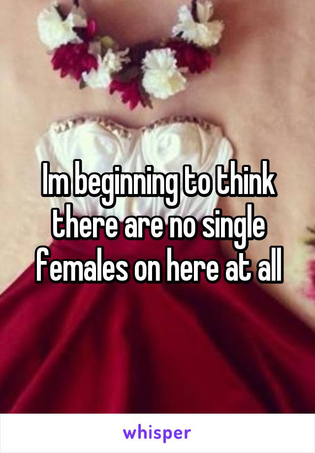 Im beginning to think there are no single females on here at all