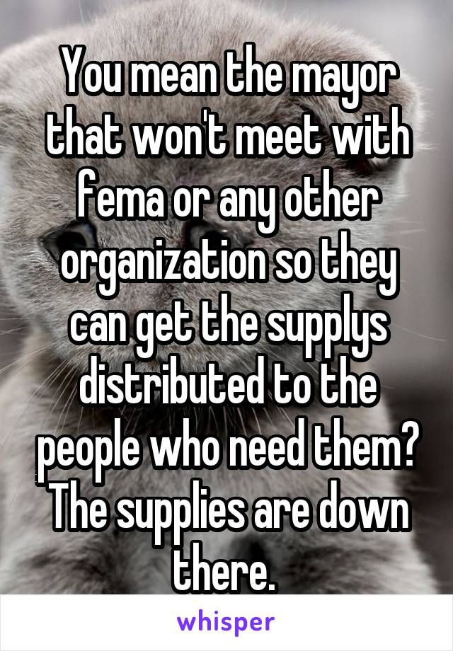 You mean the mayor that won't meet with fema or any other organization so they can get the supplys distributed to the people who need them? The supplies are down there. 
