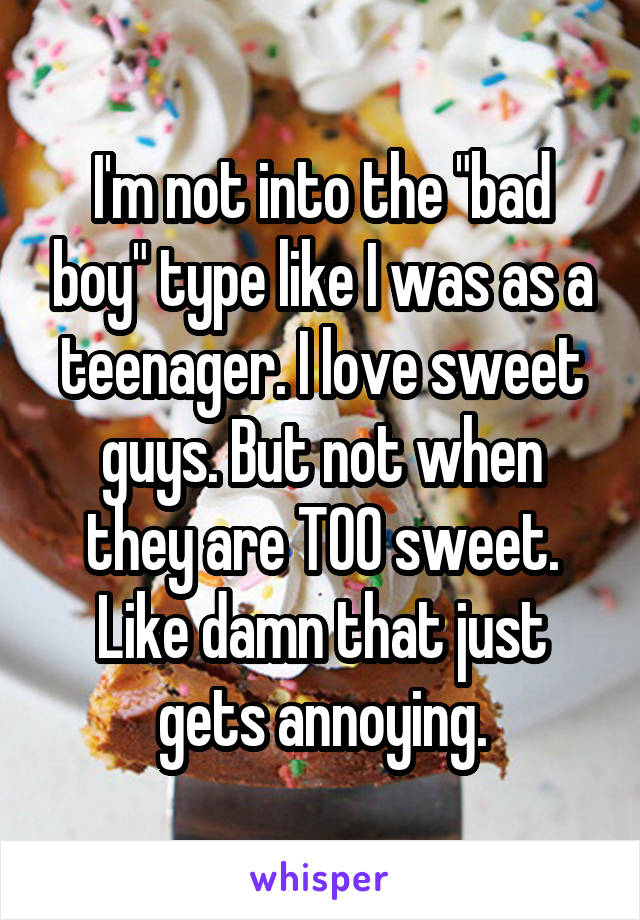 I'm not into the "bad boy" type like I was as a teenager. I love sweet guys. But not when they are TOO sweet. Like damn that just gets annoying.