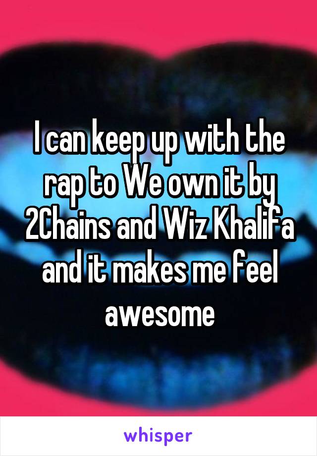 I can keep up with the rap to We own it by 2Chains and Wiz Khalifa and it makes me feel awesome