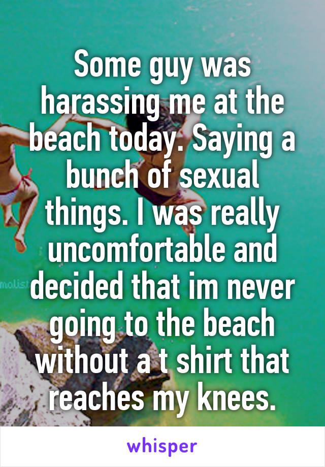 Some guy was harassing me at the beach today. Saying a bunch of sexual things. I was really uncomfortable and decided that im never going to the beach without a t shirt that reaches my knees.