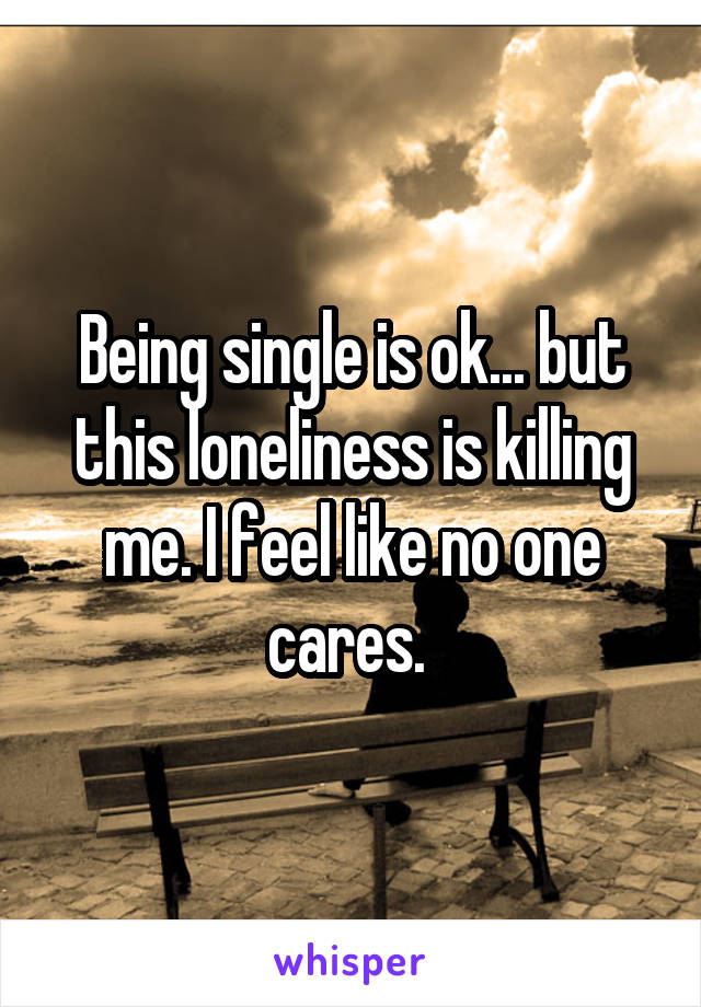 Being single is ok... but this loneliness is killing me. I feel like no one cares. 