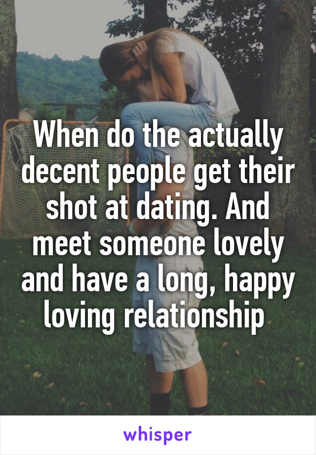 When do the actually decent people get their shot at dating. And meet someone lovely and have a long, happy loving relationship 