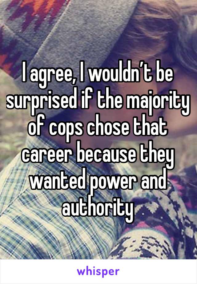 I agree, I wouldn’t be surprised if the majority of cops chose that career because they wanted power and authority 