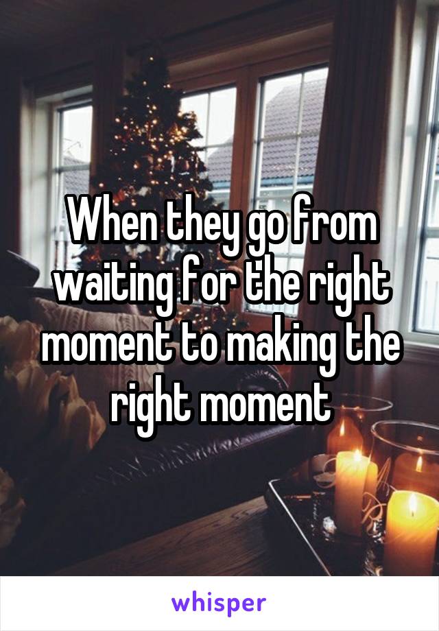 When they go from waiting for the right moment to making the right moment