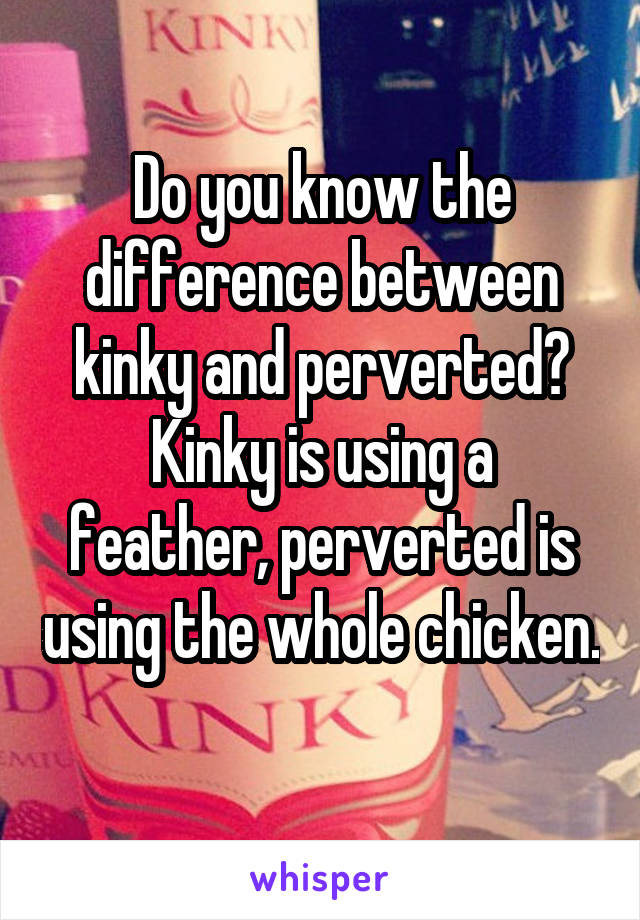 Do you know the difference between kinky and perverted?
Kinky is using a feather, perverted is using the whole chicken. 