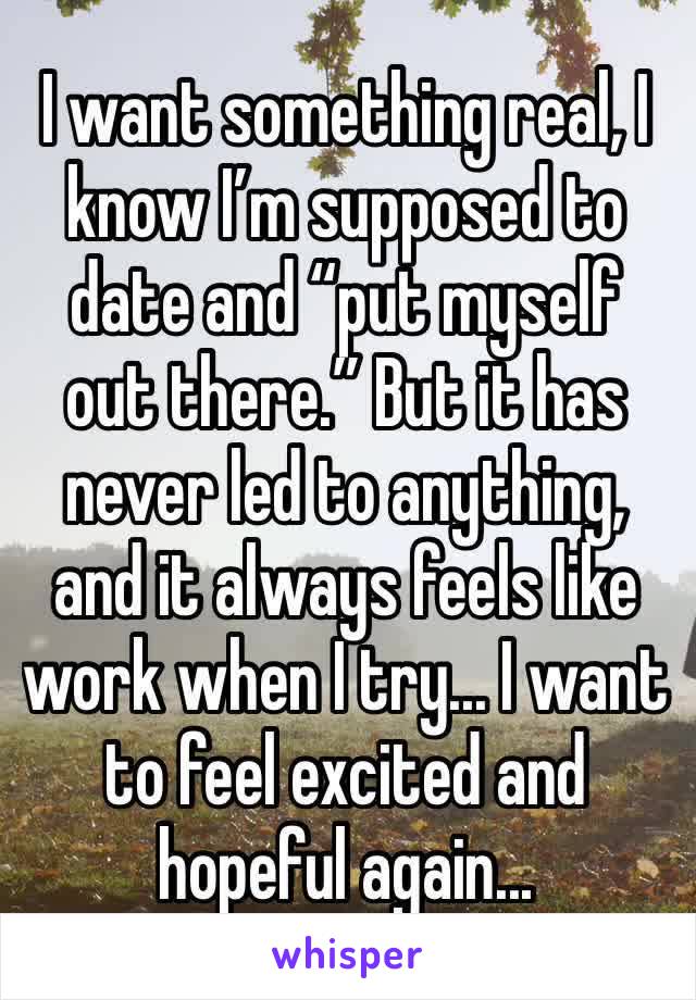 I want something real, I know I’m supposed to date and “put myself out there.” But it has never led to anything, and it always feels like work when I try... I want to feel excited and hopeful again...