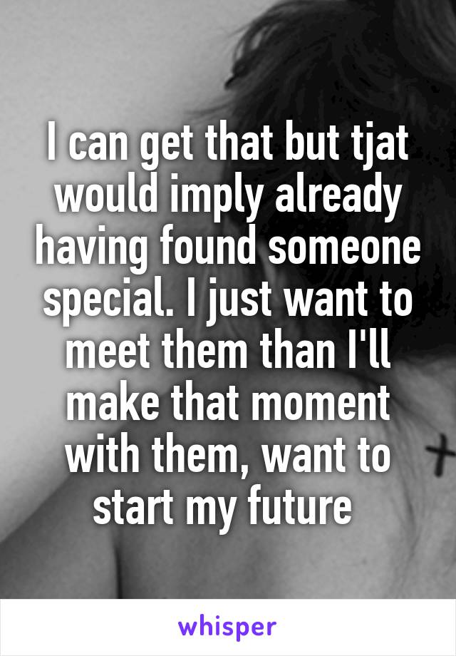 I can get that but tjat would imply already having found someone special. I just want to meet them than I'll make that moment with them, want to start my future 