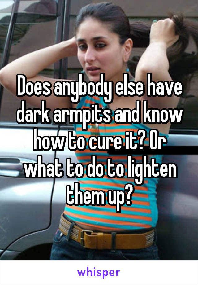 Does anybody else have dark armpits and know how to cure it? Or what to do to lighten them up?
