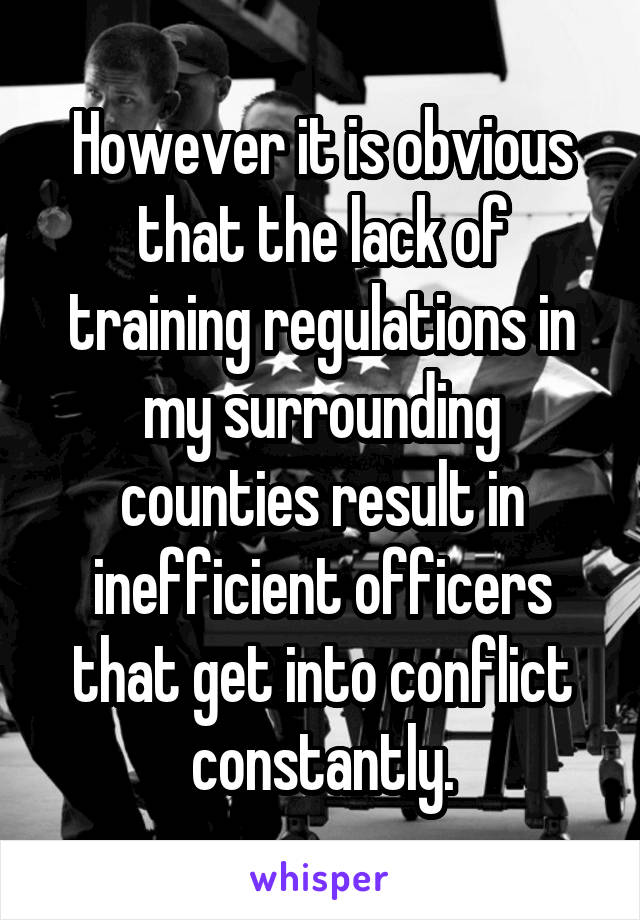 However it is obvious that the lack of training regulations in my surrounding counties result in inefficient officers that get into conflict constantly.