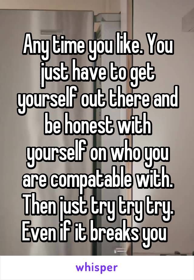 Any time you like. You just have to get yourself out there and be honest with yourself on who you are compatable with. Then just try try try. Even if it breaks you  