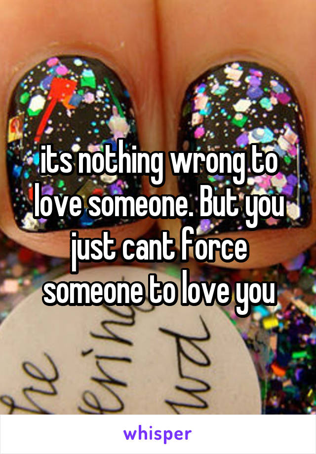 its nothing wrong to love someone. But you just cant force someone to love you