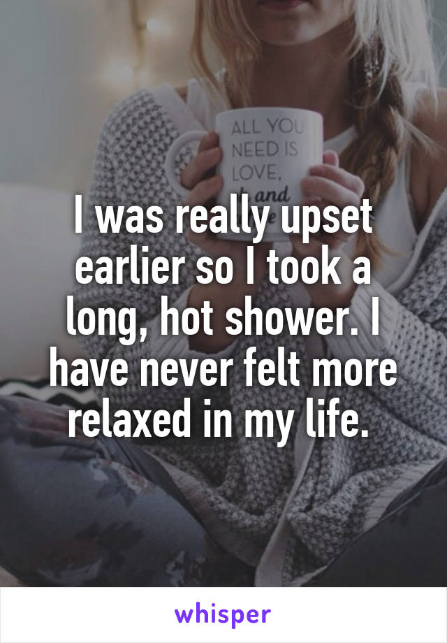 I was really upset earlier so I took a long, hot shower. I have never felt more relaxed in my life. 