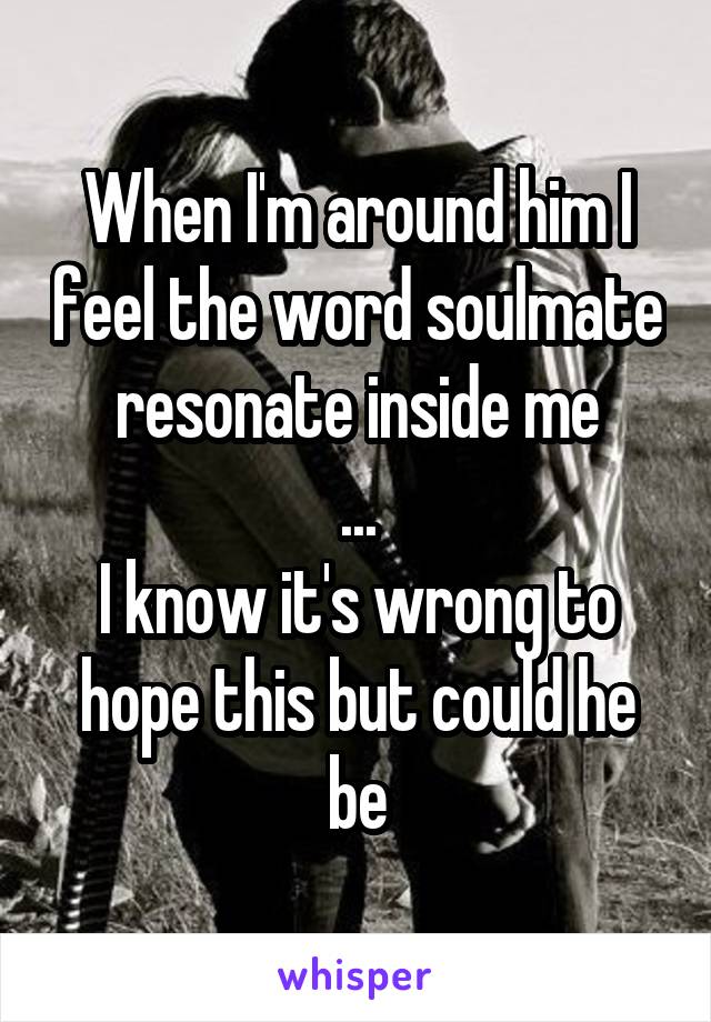 When I'm around him I feel the word soulmate resonate inside me
...
I know it's wrong to hope this but could he be