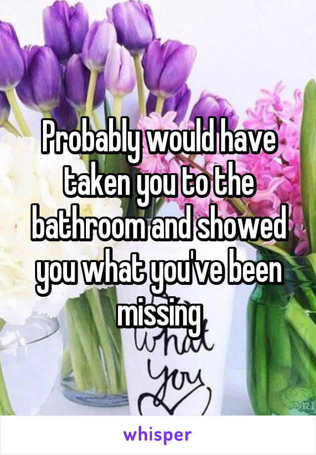 Probably would have taken you to the bathroom and showed you what you've been missing