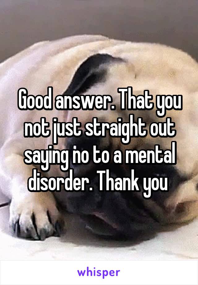 Good answer. That you not just straight out saying no to a mental disorder. Thank you 