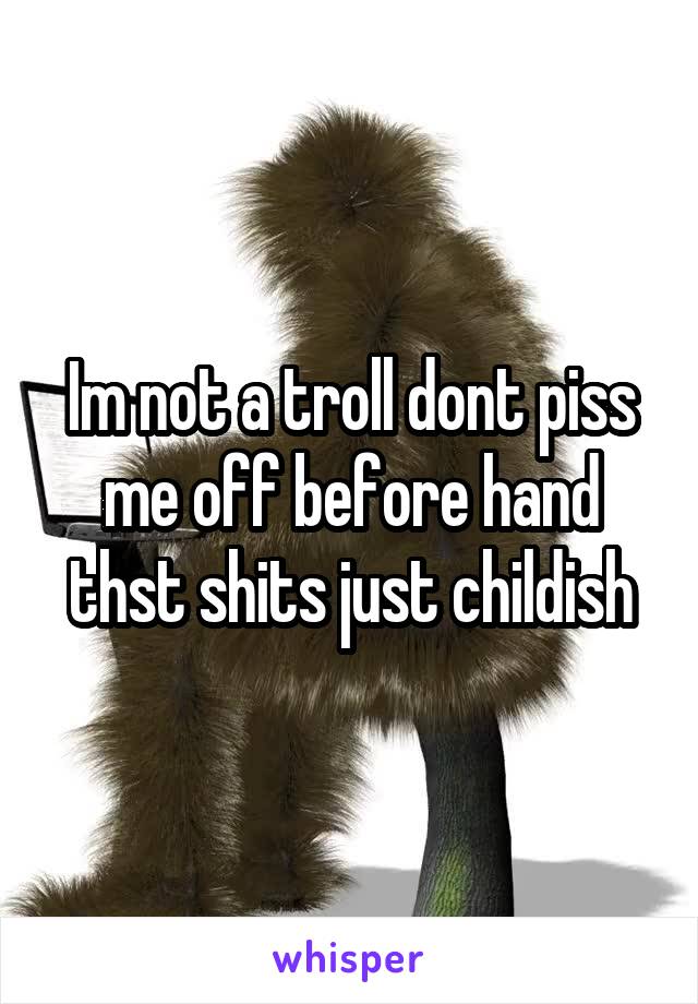 Im not a troll dont piss me off before hand thst shits just childish