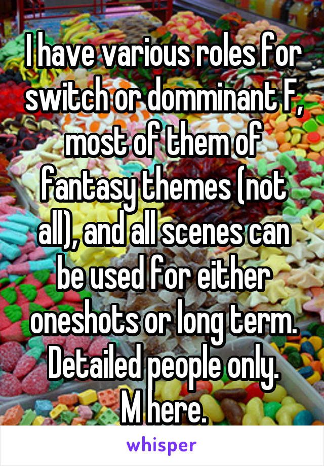I have various roles for switch or domminant F, most of them of fantasy themes (not all), and all scenes can be used for either oneshots or long term.
Detailed people only.
M here.