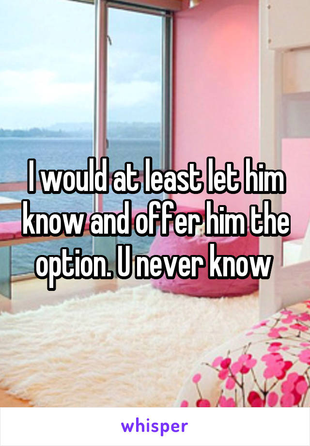 I would at least let him know and offer him the option. U never know 