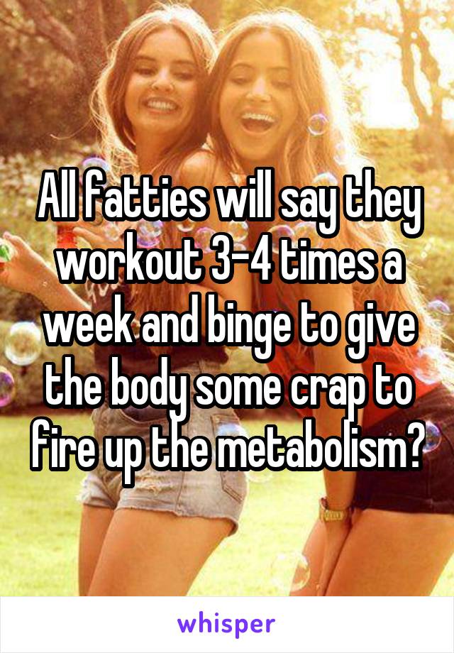 All fatties will say they workout 3-4 times a week and binge to give the body some crap to fire up the metabolism?