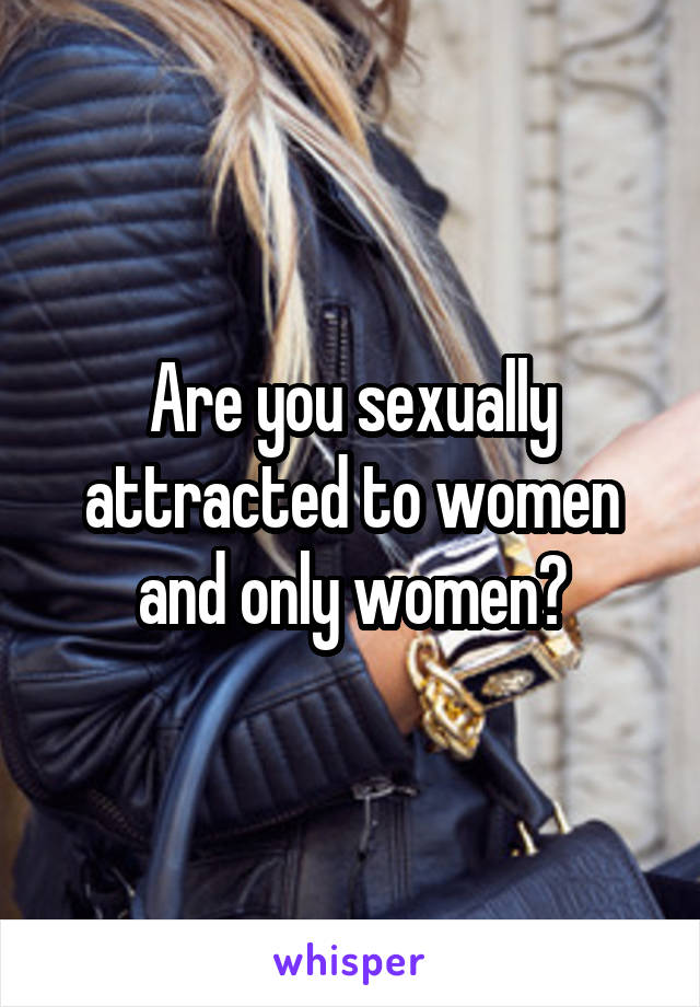 Are you sexually attracted to women and only women?