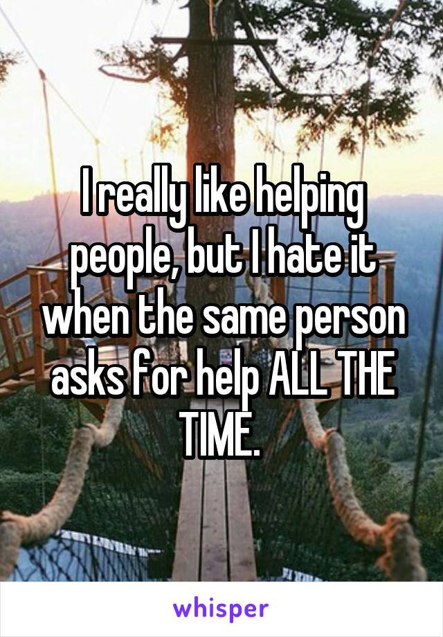 I really like helping people, but I hate it when the same person asks for help ALL THE TIME. 