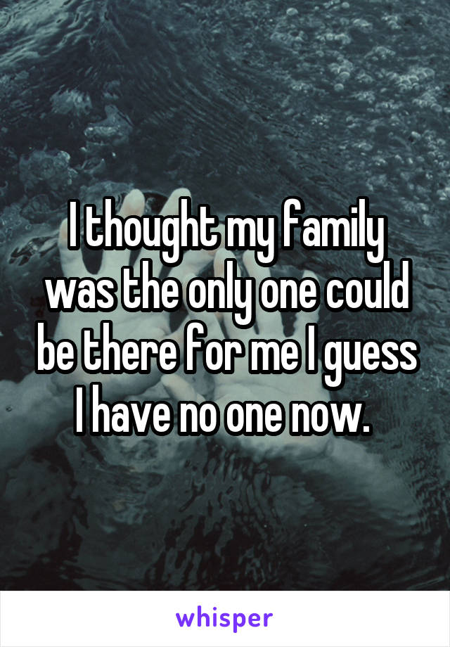 I thought my family was the only one could be there for me I guess I have no one now. 