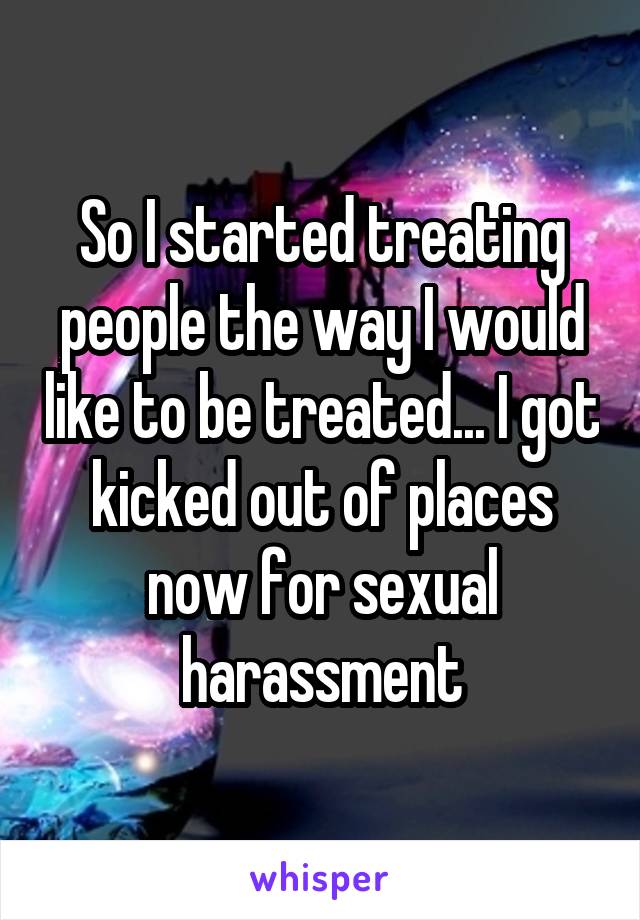 So I started treating people the way I would like to be treated... I got kicked out of places now for sexual harassment