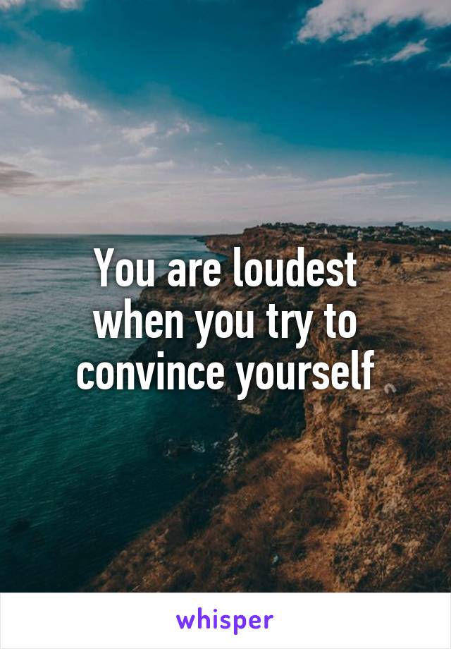 You are loudest
when you try to
convince yourself