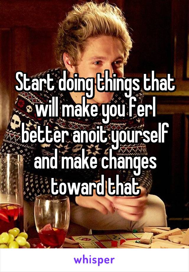 Start doing things that will make you ferl better anoit yourself and make changes toward that