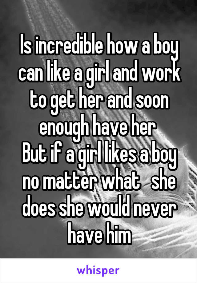 Is incredible how a boy can like a girl and work to get her and soon enough have her 
But if a girl likes a boy no matter what   she does she would never have him