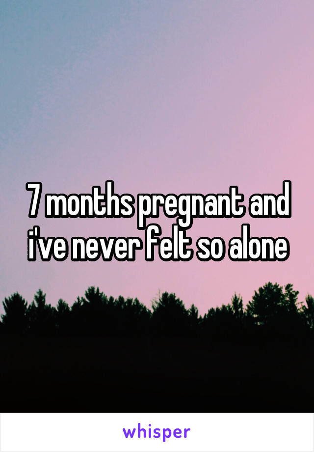 7 months pregnant and i've never felt so alone