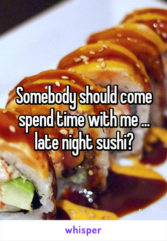 Somebody should come spend time with me ... late night sushi?